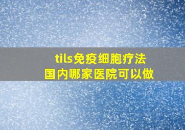 tils免疫细胞疗法 国内哪家医院可以做